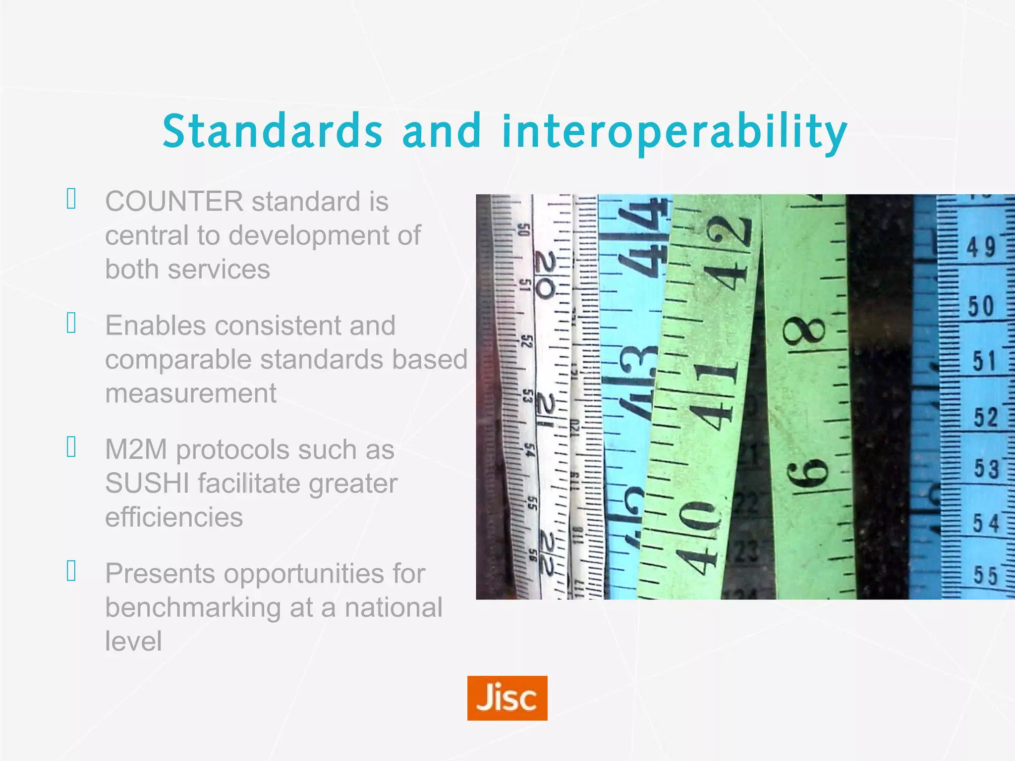 Standards and interoperability
 COUNTER standard is
central to development of
both services
 Enables consistent and
comparable standards based
measurement
 M2M protocols such as
SUSHI facilitate greater
efficiencies
 Presents opportunities for
benchmarking at a national
level
 
