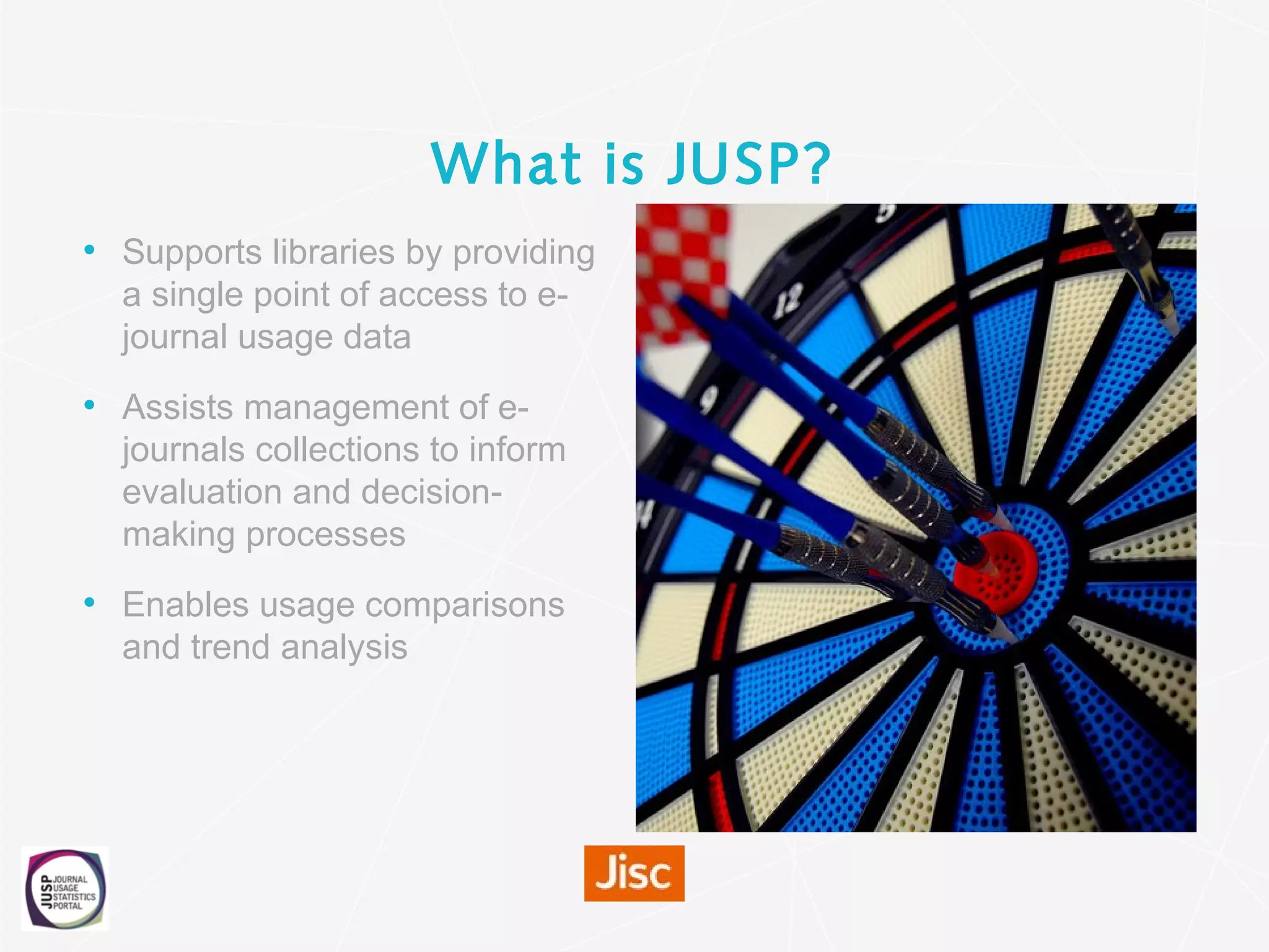 What is JUSP?
• Supports libraries by providing
a single point of access to e-
journal usage data
• Assists management of e-
journals collections to inform
evaluation and decision-
making processes
• Enables usage comparisons
and trend analysis
 