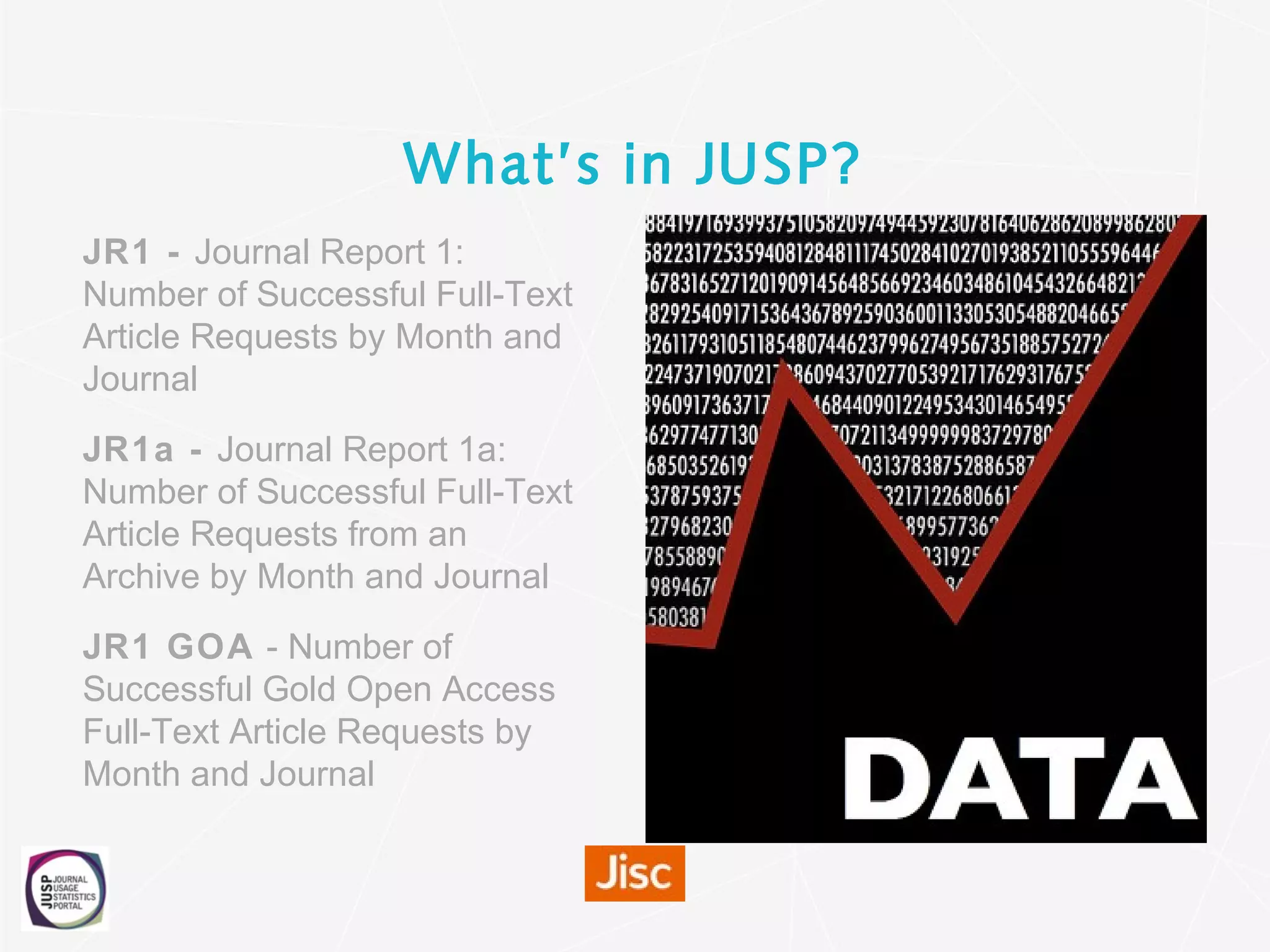 What’s in JUSP?
JR1 - Journal Report 1:
Number of Successful Full-Text
Article Requests by Month and
Journal
JR1a - Journal Report 1a:
Number of Successful Full-Text
Article Requests from an
Archive by Month and Journal
JR1 GOA - Number of
Successful Gold Open Access
Full-Text Article Requests by
Month and Journal
 