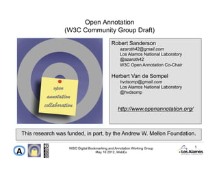 Open Annotation
                 (W3C Community Group Draft)
                                             Robert Sanderson
                                                   azaroth42@gmail.com
                                                   Los Alamos National Laboratory
                                                   @azaroth42
                                                   W3C Open Annotation Co-Chair

                                             Herbert Van de Sompel
                                                   hvdsomp@gmail.com
                                                   Los Alamos National Laboratory
                                                   @hvdsomp


                                                 http://www.openannotation.org/



This research was funded, in part, by the Andrew W. Mellon Foundation.

                   NISO Digital Bookmarking and Annotation Working Group            1
                                    May 16 2012, WebEx
 