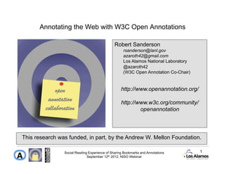 Annotating the Web with W3C Open Annotations

                                               Robert Sanderson
                                                    rsanderson@lanl.gov
                                                    azaroth42@gmail.com
                                                    Los Alamos National Laboratory
                                                    @azaroth42
                                                    (W3C Open Annotation Co-Chair)


                                                   http://www.openannotation.org/

                                                   http://www.w3c.org/community/
                                                           openannotation




This research was funded, in part, by the Andrew W. Mellon Foundation.

                Social Reading Experience of Sharing Bookmarks and Annotations       1
                              September 12th 2012, NISO Webinar
 