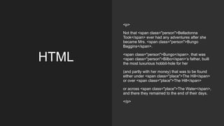 HTML
<p>
Not that <span class="person">Belladonna
Took</span> ever had any adventures after she
became Mrs. <span class="person">Bungo
Baggins</span>.
<span class="person">Bungo</span>, that was
<span class="person">Bilbo</span>’s father, built
the most luxurious hobbit-hole for her
(and partly with her money) that was to be found
either under <span class="place">The Hill</span>
or over <span class="place">The Hill</span>
or across <span class="place">The Water</span>,
and there they remained to the end of their days.
</p>
 