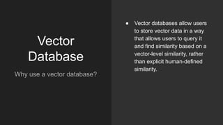 Vector
Database
Why use a vector database?
● Vector databases allow users
to store vector data in a way
that allows users to query it
and find similarity based on a
vector-level similarity, rather
than explicit human-defined
similarity.
 