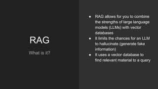 RAG
What is it?
● RAG allows for you to combine
the strengths of large language
models (LLMs) with vector
databases
● It limits the chances for an LLM
to hallucinate (generate fake
information)
● It uses a vector database to
find relevant material to a query
 