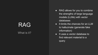 RAG
What is it?
● RAG allows for you to combine
the strengths of large language
models (LLMs) with vector
databases
● It limits the chances for an LLM
to hallucinate (generate fake
information)
● It uses a vector database to
find relevant material to a
query
 