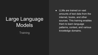 Large Language
Models
Training
● LLMs are trained on vast
amounts of text data from the
internet, books, and other
sources. This training enables
them to learn language
patterns, context, and various
knowledge domains.
 