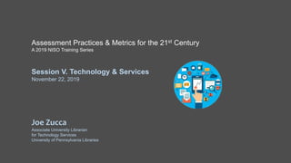 Assessment Practices & Metrics for the 21st Century
A 2019 NISO Training Series
Session V. Technology & Services
November 22, 2019
Joe Zucca
Associate University Librarian
for Technology Services
University of Pennsylvania Libraries
 