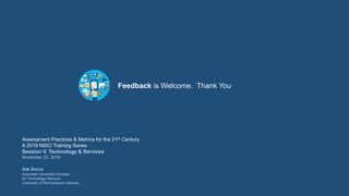Feedback is Welcome. Thank You
Assessment Practices & Metrics for the 21st Century
A 2019 NISO Training Series
Session V. Technology & Services
November 22, 2019
Joe Zucca
Associate University Librarian
for Technology Services
University of Pennsylvania Libraries
 