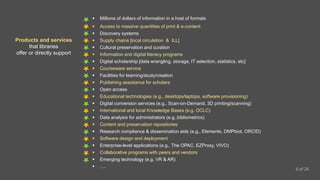  Millions of dollars of information in a host of formats
 Access to massive quantities of print & e-content
 Discovery systems
 Supply chains [local circulation & ILL]
 Cultural preservation and curation
 Information and digital literacy programs
 Digital scholarship [data wrangling, storage, IT selection, statistics, etc]
 Courseware service
 Facilities for learning/study/creation
 Publishing assistance for scholars
 Open access
 Educational technologies (e.g., desktops/laptops, software provisioning)
 Digital conversion services (e.g., Scan-on-Demand, 3D printing/scanning)
 International and local Knowledge Bases (e.g. OCLC)
 Data analysis for administrators (e.g.,bibliometrics)
 Content and preservation repositories
 Research compliance & dissemination aids (e.g., Elements, DMPtool, ORCID)
 Software design and deployment
 Enterprise-level applications (e.g., The OPAC, EZProxy, VIVO)
 Collaborative programs with peers and vendors
 Emerging technology (e.g. VR & AR)
 ….
Products and services
that libraries
offer or directly support
6 of 26
 