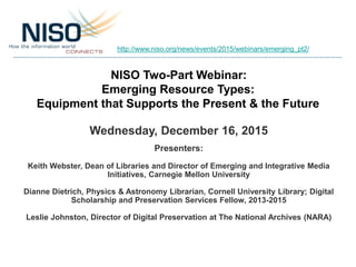 NISO Two-Part Webinar:
Emerging Resource Types:
Equipment that Supports the Present & the Future
Wednesday, December 16, 2015
Presenters:
Keith Webster, Dean of Libraries and Director of Emerging and Integrative Media
Initiatives, Carnegie Mellon University
Dianne Dietrich, Physics & Astronomy Librarian, Cornell University Library; Digital
Scholarship and Preservation Services Fellow, 2013-2015
Leslie Johnston, Director of Digital Preservation at The National Archives (NARA)
http://www.niso.org/news/events/2015/webinars/emerging_pt2/
 