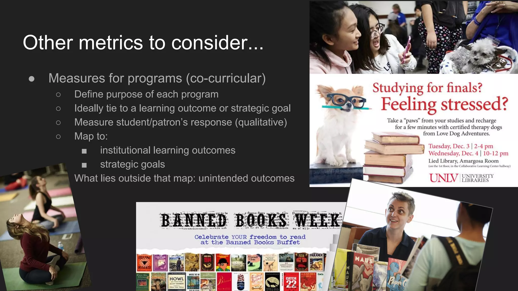 Other metrics to consider...
● Measures for programs (co-curricular)
○ Define purpose of each program
○ Ideally tie to a learning outcome or strategic goal
○ Measure student/patron’s response (qualitative)
○ Map to:
■ institutional learning outcomes
■ strategic goals
○ What lies outside that map: unintended outcomes
 