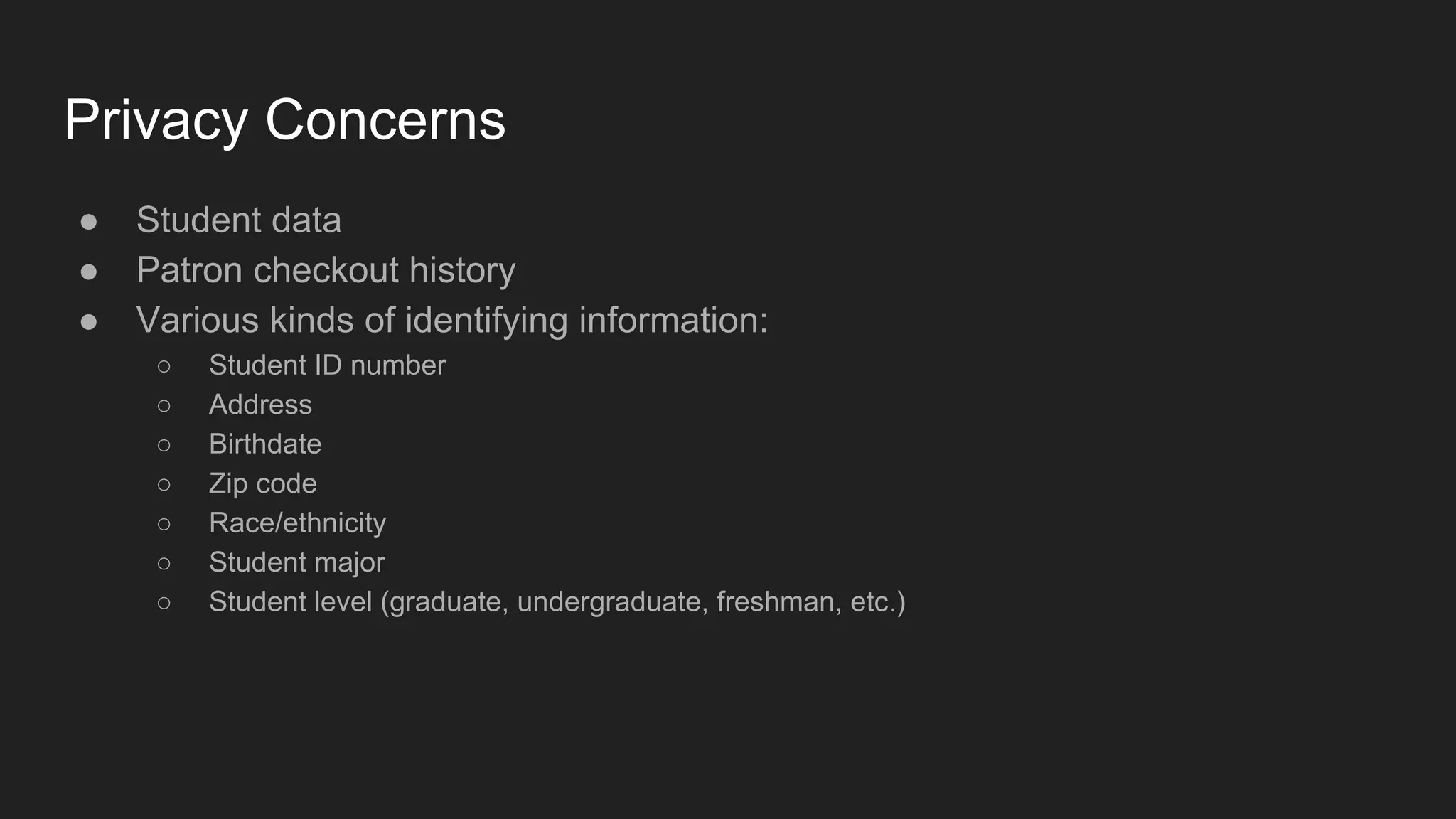 Privacy Concerns
● Student data
● Patron checkout history
● Various kinds of identifying information:
○ Student ID number
○ Address
○ Birthdate
○ Zip code
○ Race/ethnicity
○ Student major
○ Student level (graduate, undergraduate, freshman, etc.)
 