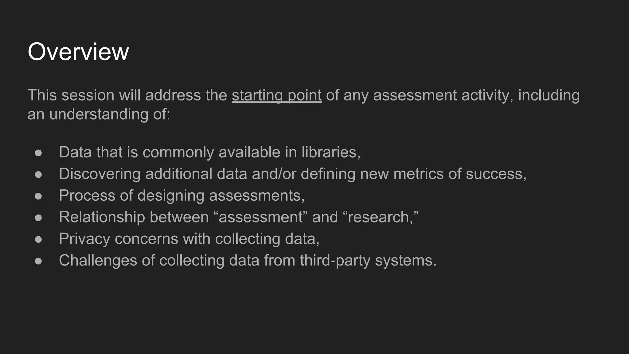 Overview
This session will address the starting point of any assessment activity, including
an understanding of:
● Data that is commonly available in libraries,
● Discovering additional data and/or defining new metrics of success,
● Process of designing assessments,
● Relationship between “assessment” and “research,”
● Privacy concerns with collecting data,
● Challenges of collecting data from third-party systems.
 