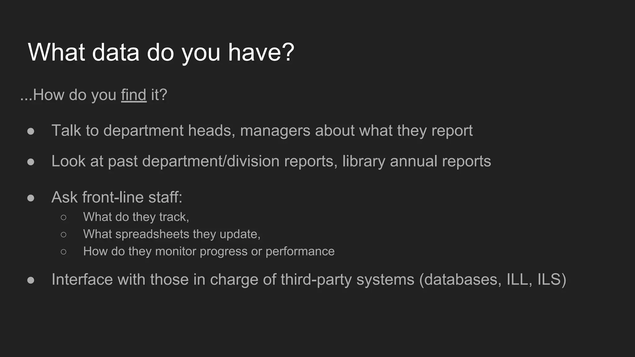 What data do you have?
...How do you find it?
● Talk to department heads, managers about what they report
● Look at past department/division reports, library annual reports
● Ask front-line staff:
○ What do they track,
○ What spreadsheets they update,
○ How do they monitor progress or performance
● Interface with those in charge of third-party systems (databases, ILL, ILS)
 