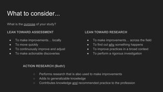 What to consider...
What is the purpose of your study?
LEAN TOWARD ASSESSMENT
● To make improvements… locally
● To move quickly
● To continuously improve and adjust
● To make actionable discoveries
LEAN TOWARD RESEARCH
● To make improvements… across the field
● To find out why something happens
● To improve practices in a broad context
● To perform a rigorous investigation
ACTION RESEARCH (Both!)
○ Performs research that is also used to make improvements
○ Adds to generalizable knowledge
○ Contributes knowledge and recommended practice to the profession
 