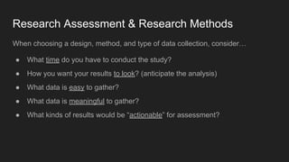 Research Assessment & Research Methods
When choosing a design, method, and type of data collection, consider…
● What time do you have to conduct the study?
● How you want your results to look? (anticipate the analysis)
● What data is easy to gather?
● What data is meaningful to gather?
● What kinds of results would be “actionable” for assessment?
 