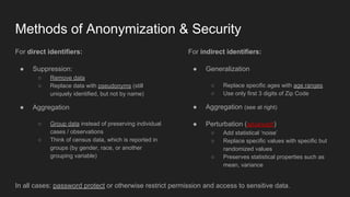 Methods of Anonymization & Security
For direct identifiers:
● Suppression:
○ Remove data
○ Replace data with pseudonyms (still
uniquely identified, but not by name)
● Aggregation
○ Group data instead of preserving individual
cases / observations
○ Think of census data, which is reported in
groups (by gender, race, or another
grouping variable)
For indirect identifiers:
● Generalization
○ Replace specific ages with age ranges
○ Use only first 3 digits of Zip Code
● Aggregation (see at right)
● Perturbation (advanced!)
○ Add statistical ‘noise’
○ Replace specific values with specific but
randomized values
○ Preserves statistical properties such as
mean, variance
In all cases: password protect or otherwise restrict permission and access to sensitive data.
 