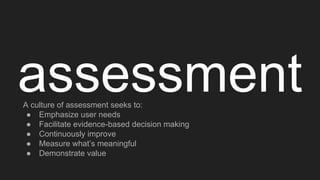 assessmentA culture of assessment seeks to:
● Emphasize user needs
● Facilitate evidence-based decision making
● Continuously improve
● Measure what’s meaningful
● Demonstrate value
 