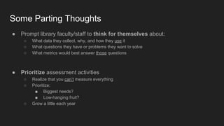 Some Parting Thoughts
● Prompt library faculty/staff to think for themselves about:
○ What data they collect, why, and how they use it
○ What questions they have or problems they want to solve
○ What metrics would best answer those questions
● Prioritize assessment activities
○ Realize that you can’t measure everything
○ Prioritize:
■ Biggest needs?
■ Low-hanging fruit?
○ Grow a little each year
 