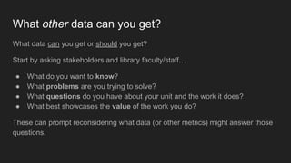 What other data can you get?
What data can you get or should you get?
Start by asking stakeholders and library faculty/staff…
● What do you want to know?
● What problems are you trying to solve?
● What questions do you have about your unit and the work it does?
● What best showcases the value of the work you do?
These can prompt reconsidering what data (or other metrics) might answer those
questions.
 