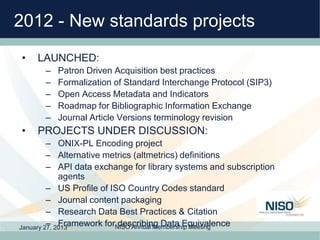 2012 - New standards projects
•   LAUNCHED:
      –   Patron Driven Acquisition best practices
      –   Formalization of ...