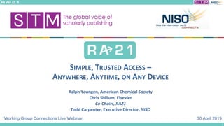 30 April 2019
SIMPLE, TRUSTED ACCESS –
ANYWHERE, ANYTIME, ON ANY DEVICE
Ralph Youngen, American Chemical Society
Chris Shillum, Elsevier
Co-Chairs, RA21
Todd Carpenter, Executive Director, NISO
Working Group Connections Live Webinar
1
 
