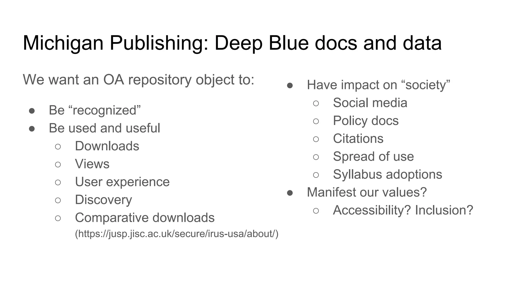 Michigan Publishing: Deep Blue docs and data
We want an OA repository object to:
● Be “recognized”
● Be used and useful
○ Downloads
○ Views
○ User experience
○ Discovery
○ Comparative downloads
(https://jusp.jisc.ac.uk/secure/irus-usa/about/)
● Have impact on “society”
○ Social media
○ Policy docs
○ Citations
○ Spread of use
○ Syllabus adoptions
● Manifest our values?
○ Accessibility? Inclusion?
 