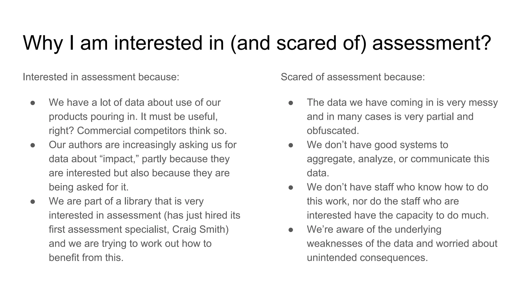 Why I am interested in (and scared of) assessment?
Interested in assessment because:
● We have a lot of data about use of our
products pouring in. It must be useful,
right? Commercial competitors think so.
● Our authors are increasingly asking us for
data about “impact,” partly because they
are interested but also because they are
being asked for it.
● We are part of a library that is very
interested in assessment (has just hired its
first assessment specialist, Craig Smith)
and we are trying to work out how to
benefit from this.
Scared of assessment because:
● The data we have coming in is very messy
and in many cases is very partial and
obfuscated.
● We don’t have good systems to
aggregate, analyze, or communicate this
data.
● We don’t have staff who know how to do
this work, nor do the staff who are
interested have the capacity to do much.
● We’re aware of the underlying
weaknesses of the data and worried about
unintended consequences.
 