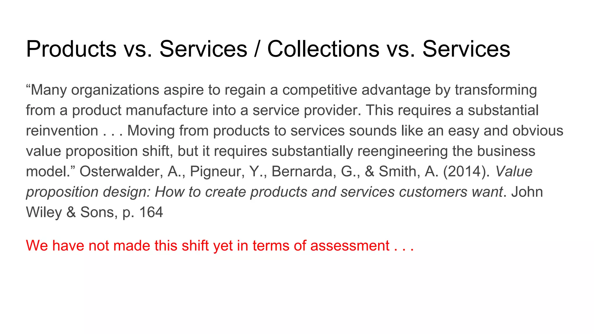 Products vs. Services / Collections vs. Services
“Many organizations aspire to regain a competitive advantage by transforming
from a product manufacture into a service provider. This requires a substantial
reinvention . . . Moving from products to services sounds like an easy and obvious
value proposition shift, but it requires substantially reengineering the business
model.” Osterwalder, A., Pigneur, Y., Bernarda, G., & Smith, A. (2014). Value
proposition design: How to create products and services customers want. John
Wiley & Sons, p. 164
We have not made this shift yet in terms of assessment . . .
 