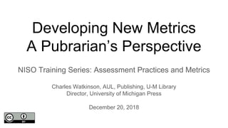 Developing New Metrics
A Pubrarian’s Perspective
NISO Training Series: Assessment Practices and Metrics
Charles Watkinson, AUL, Publishing, U-M Library
Director, University of Michigan Press
December 20, 2018
 