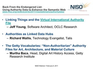 Back From the Endangered List:
Using Authority Data to Enhance the Semantic Web
www.niso.org/news/events/2011/nisowebinars/authoritydata/


• Linking Things and the Virtual International Authority
  File
   – Jeff Young, Software Architect, OCLC Research

• Authorities as Linked Data Hubs
   – Richard Wallis, Technology Evangelist, Talis

• The Getty Vocabularies: “Non-Authoritarian” Authority
  Files for Art, Architecture, and Material Culture
   – Murtha Baca, Head, Digital Art History Access, Getty
     Research Institute

                             NISO Webinar • February 9, 2011
 