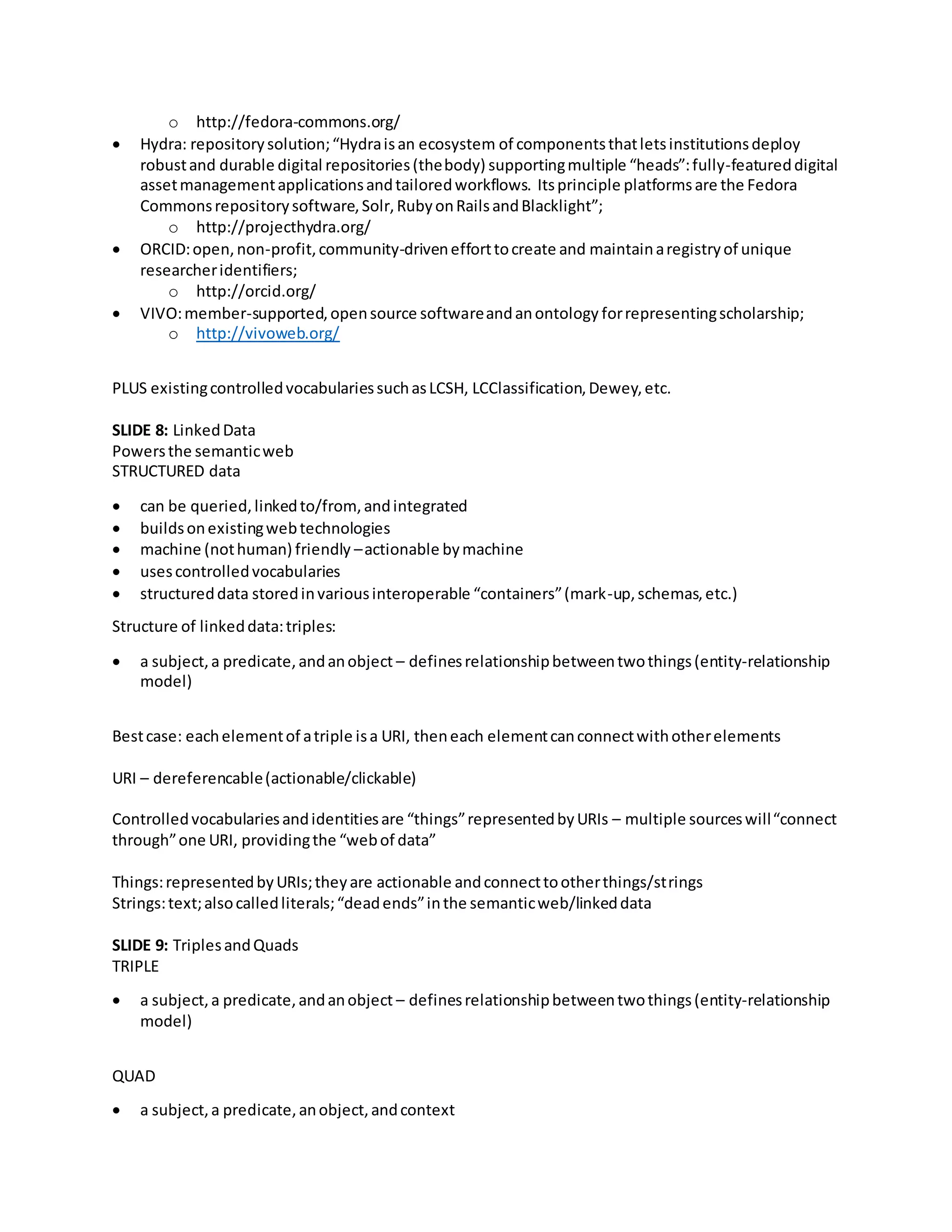o http://fedora-commons.org/
 Hydra: repositorysolution;“Hydraisan ecosystem of componentsthatletsinstitutionsdeploy
robustand durable digital repositories(thebody) supportingmultiple “heads”:fully-featureddigital
assetmanagementapplicationsandtailoredworkflows. Itsprinciple platformsare the Fedora
Commonsrepositorysoftware,Solr,RubyonRailsandBlacklight”;
o http://projecthydra.org/
 ORCID:open,non-profit,community-drivenefforttocreate and maintainaregistryof unique
researcheridentifiers;
o http://orcid.org/
 VIVO:member-supported,opensource softwareandanontology forrepresentingscholarship;
o http://vivoweb.org/
PLUS existingcontrolledvocabulariessuchasLCSH, LCClassification,Dewey,etc.
SLIDE 8: LinkedData
Powersthe semanticweb
STRUCTURED data
 can be queried,linkedto/from, andintegrated
 buildsonexistingwebtechnologies
 machine (nothuman) friendly –actionable bymachine
 usescontrolledvocabularies
 structureddata storedinvariousinteroperable “containers”(mark-up,schemas,etc.)
Structure of linkeddata:triples:
 a subject,a predicate,andanobject – definesrelationshipbetweentwothings(entity-relationship
model)
Bestcase: eachelementof atriple isa URI, theneach elementcanconnectwithotherelements
URI – dereferencable(actionable/clickable)
Controlledvocabulariesandidentitiesare “things”representedbyURIs – multiple sourceswill“connect
through”one URI, providingthe “webof data”
Things:representedbyURIs;theyare actionable andconnecttootherthings/strings
Strings:text;alsocalledliterals;“deadends”inthe semanticweb/linkeddata
SLIDE 9: TriplesandQuads
TRIPLE
 a subject,a predicate,andanobject – definesrelationshipbetweentwothings(entity-relationship
model)
QUAD
 a subject,a predicate,anobject,andcontext
 