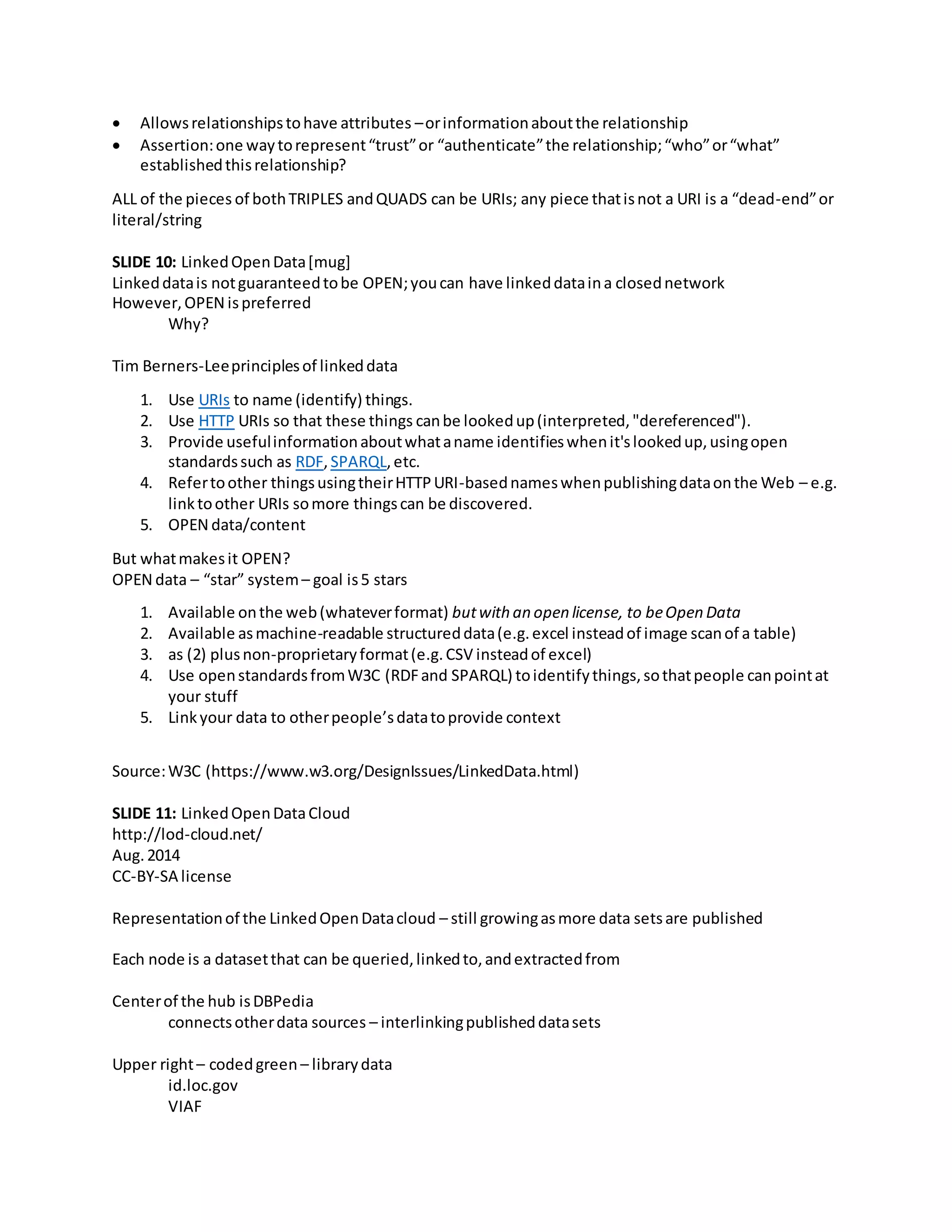  Allowsrelationshipstohave attributes –orinformationaboutthe relationship
 Assertion:one waytorepresent“trust”or “authenticate”the relationship;“who”or“what”
establishedthisrelationship?
ALL of the pieces of bothTRIPLES andQUADS can be URIs; any piece thatisnot a URI is a “dead-end”or
literal/string
SLIDE 10: LinkedOpenData[mug]
Linkeddatais notguaranteedtobe OPEN;youcan have linkeddataina closednetwork
However,OPEN ispreferred
Why?
Tim Berners-Leeprinciplesof linkeddata
1. Use URIs to name (identify) things.
2. Use HTTP URIs so that these things canbe lookedup(interpreted,"dereferenced").
3. Provide usefulinformationaboutwhataname identifieswhenit'slookedup,usingopen
standardssuch as RDF,SPARQL,etc.
4. Refertoother thingsusingtheirHTTPURI-basednameswhenpublishingdataonthe Web – e.g.
linktoother URIs somore thingscan be discovered.
5. OPEN data/content
But whatmakesit OPEN?
OPEN data – “star” system– goal is5 stars
1. Available onthe web(whateverformat) butwith an open license, to beOpen Data
2. Available asmachine-readable structureddata(e.g.excel insteadof image scanof a table)
3. as (2) plusnon-proprietaryformat(e.g.CSV insteadof excel)
4. Use openstandardsfromW3C (RDFand SPARQL) toidentifythings,sothatpeople canpointat
your stuff
5. Linkyour data to otherpeople’sdatatoprovide context
Source:W3C (https://www.w3.org/DesignIssues/LinkedData.html)
SLIDE 11: LinkedOpenDataCloud
http://lod-cloud.net/
Aug.2014
CC-BY-SA license
Representationof the LinkedOpenDatacloud – still growingasmore data setsare published
Each node is a datasetthat can be queried,linkedto,andextractedfrom
Centerof the hub isDBPedia
connectsotherdata sources – interlinkingpublisheddatasets
Upper right– codedgreen – librarydata
id.loc.gov
VIAF
 