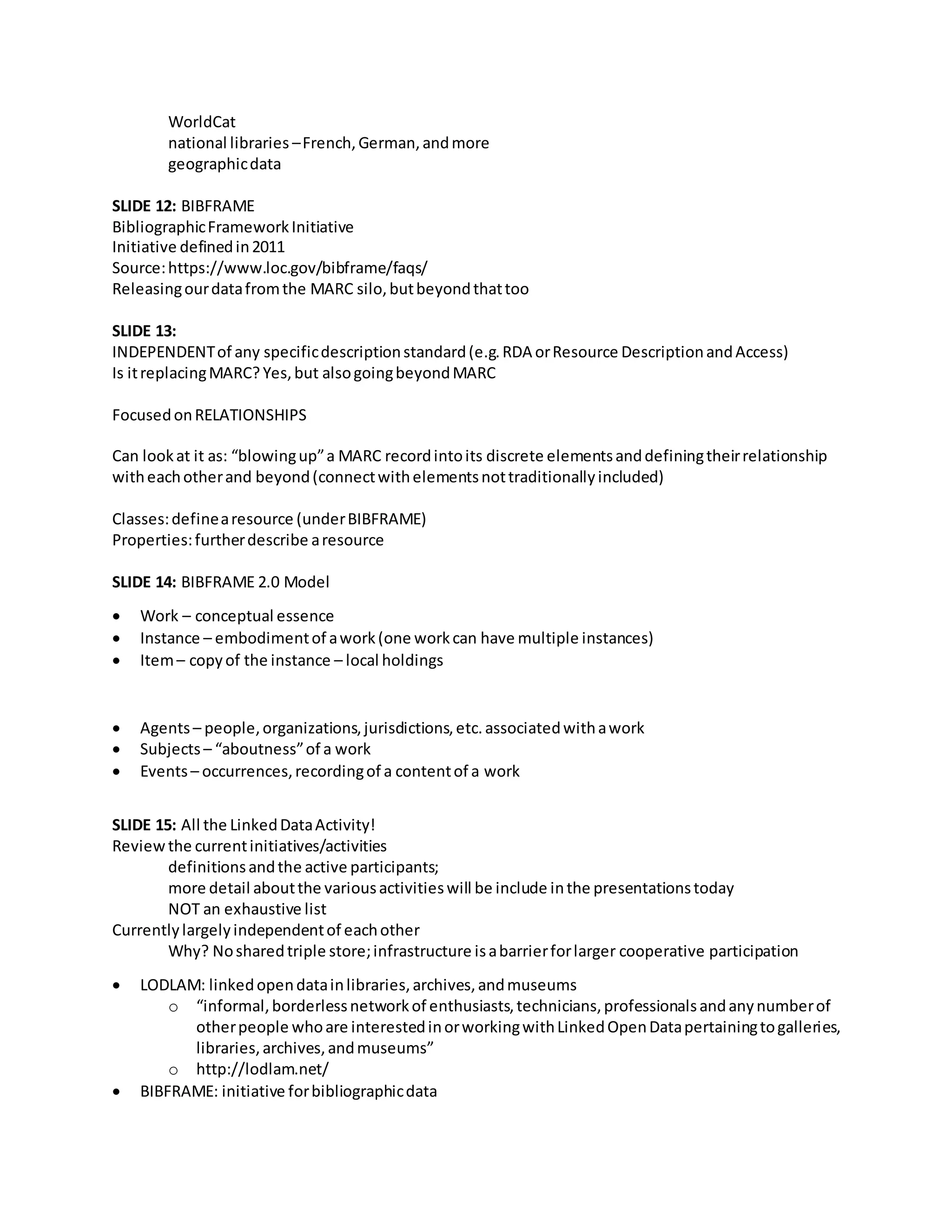 WorldCat
national libraries –French,German,andmore
geographicdata
SLIDE 12: BIBFRAME
BibliographicFrameworkInitiative
Initiative definedin2011
Source:https://www.loc.gov/bibframe/faqs/
Releasingourdatafromthe MARC silo,butbeyondthattoo
SLIDE 13:
INDEPENDENTof any specificdescriptionstandard(e.g.RDA orResource DescriptionandAccess)
Is itreplacingMARC? Yes,but alsogoingbeyondMARC
FocusedonRELATIONSHIPS
Can lookat it as: “blowingup”a MARC recordintoits discrete elementsanddefiningtheirrelationship
witheachotherand beyond(connectwithelementsnottraditionallyincluded)
Classes:definearesource (underBIBFRAME)
Properties:furtherdescribe aresource
SLIDE 14: BIBFRAME 2.0 Model
 Work – conceptual essence
 Instance – embodimentof awork(one workcan have multiple instances)
 Item– copyof the instance – local holdings
 Agents– people,organizations,jurisdictions,etc.associatedwithawork
 Subjects – “aboutness”of a work
 Events– occurrences,recordingof a contentof a work
SLIDE 15: All the LinkedDataActivity!
Reviewthe currentinitiatives/activities
definitionsandthe active participants;
more detail aboutthe variousactivitieswill be include inthe presentationstoday
NOT an exhaustive list
Currentlylargelyindependentof eachother
Why? Nosharedtriple store;infrastructure isabarrierforlarger cooperative participation
 LODLAM: linkedopendatainlibraries,archives,andmuseums
o “informal,borderlessnetworkof enthusiasts,technicians,professionalsandanynumberof
otherpeople whoare interestedinorworkingwithLinkedOpenDatapertainingtogalleries,
libraries,archives,andmuseums”
o http://lodlam.net/
 BIBFRAME: initiative forbibliographicdata
 