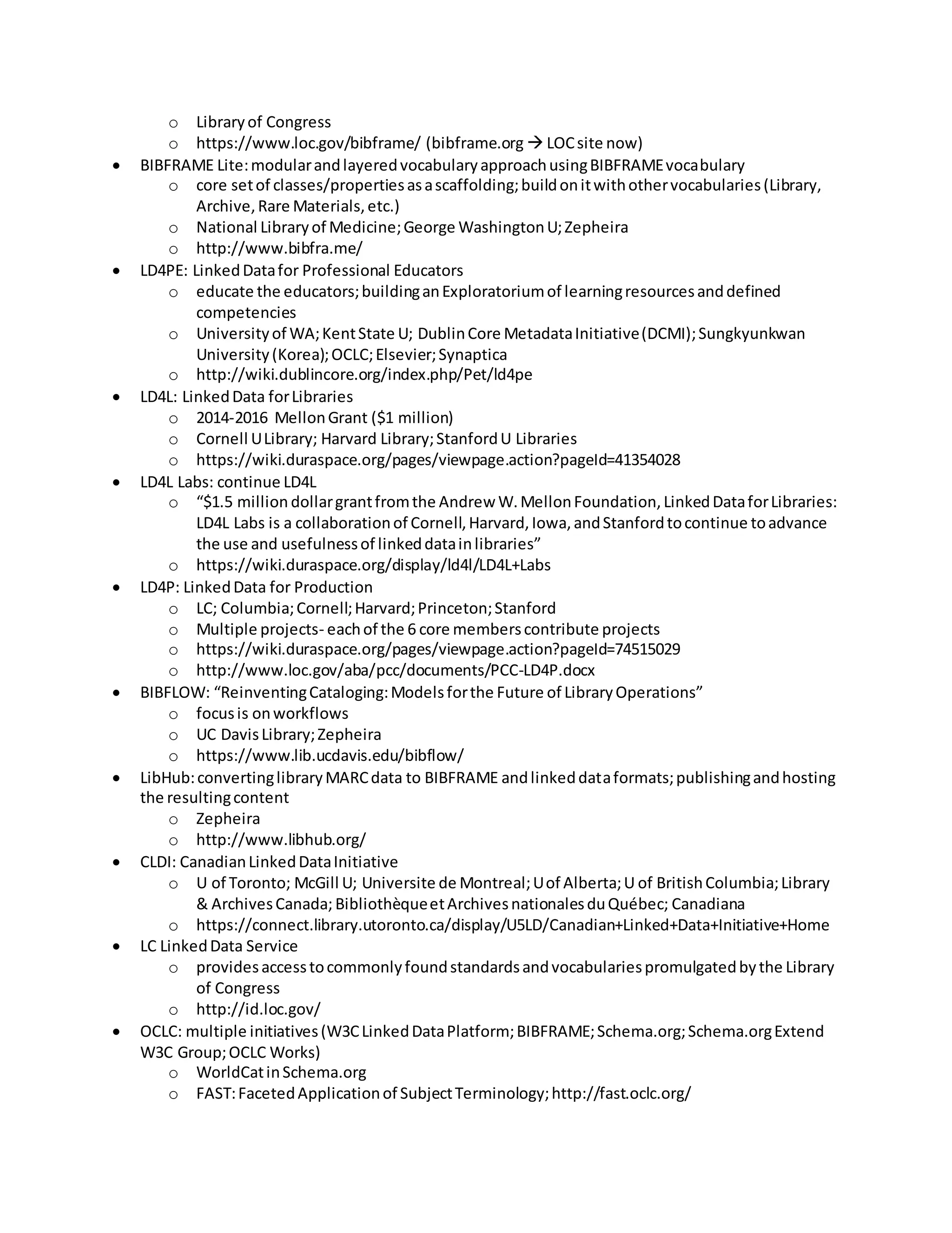 o Libraryof Congress
o https://www.loc.gov/bibframe/ (bibframe.org  LOCsite now)
 BIBFRAME Lite:modularandlayeredvocabularyapproachusingBIBFRAMEvocabulary
o core setof classes/propertiesasascaffolding;buildonitwithothervocabularies(Library,
Archive,Rare Materials,etc.)
o National Libraryof Medicine;George WashingtonU;Zepheira
o http://www.bibfra.me/
 LD4PE: LinkedDatafor Professional Educators
o educate the educators;buildinganExploratoriumof learningresourcesanddefined
competencies
o Universityof WA;KentState U; DublinCore MetadataInitiative(DCMI);Sungkyunkwan
University(Korea);OCLC;Elsevier;Synaptica
o http://wiki.dublincore.org/index.php/Pet/ld4pe
 LD4L: LinkedData forLibraries
o 2014-2016 MellonGrant ($1 million)
o Cornell ULibrary; Harvard Library;StanfordU Libraries
o https://wiki.duraspace.org/pages/viewpage.action?pageId=41354028
 LD4L Labs: continue LD4L
o “$1.5 million dollargrantfromthe Andrew W.MellonFoundation,LinkedDataforLibraries:
LD4L Labs is a collaborationof Cornell,Harvard,Iowa,andStanfordtocontinue toadvance
the use and usefulnessof linkeddatainlibraries”
o https://wiki.duraspace.org/display/ld4l/LD4L+Labs
 LD4P: LinkedData for Production
o LC; Columbia;Cornell;Harvard;Princeton;Stanford
o Multiple projects- eachof the 6 core memberscontribute projects
o https://wiki.duraspace.org/pages/viewpage.action?pageId=74515029
o http://www.loc.gov/aba/pcc/documents/PCC-LD4P.docx
 BIBFLOW: “ReinventingCataloging:Modelsforthe Future of LibraryOperations”
o focusis onworkflows
o UC DavisLibrary;Zepheira
o https://www.lib.ucdavis.edu/bibflow/
 LibHub:convertinglibraryMARCdata to BIBFRAME andlinkeddataformats;publishingandhosting
the resultingcontent
o Zepheira
o http://www.libhub.org/
 CLDI: CanadianLinkedDataInitiative
o U of Toronto; McGill U; Universite de Montreal;Uof Alberta;U of BritishColumbia;Library
& ArchivesCanada; BibliothèqueetArchivesnationalesduQuébec; Canadiana
o https://connect.library.utoronto.ca/display/U5LD/Canadian+Linked+Data+Initiative+Home
 LC LinkedData Service
o providesaccesstocommonlyfoundstandardsandvocabulariespromulgatedbythe Library
of Congress
o http://id.loc.gov/
 OCLC: multiple initiatives(W3CLinkedDataPlatform;BIBFRAME;Schema.org;Schema.orgExtend
W3C Group;OCLC Works)
o WorldCatinSchema.org
o FAST:FacetedApplicationof SubjectTerminology;http://fast.oclc.org/
 