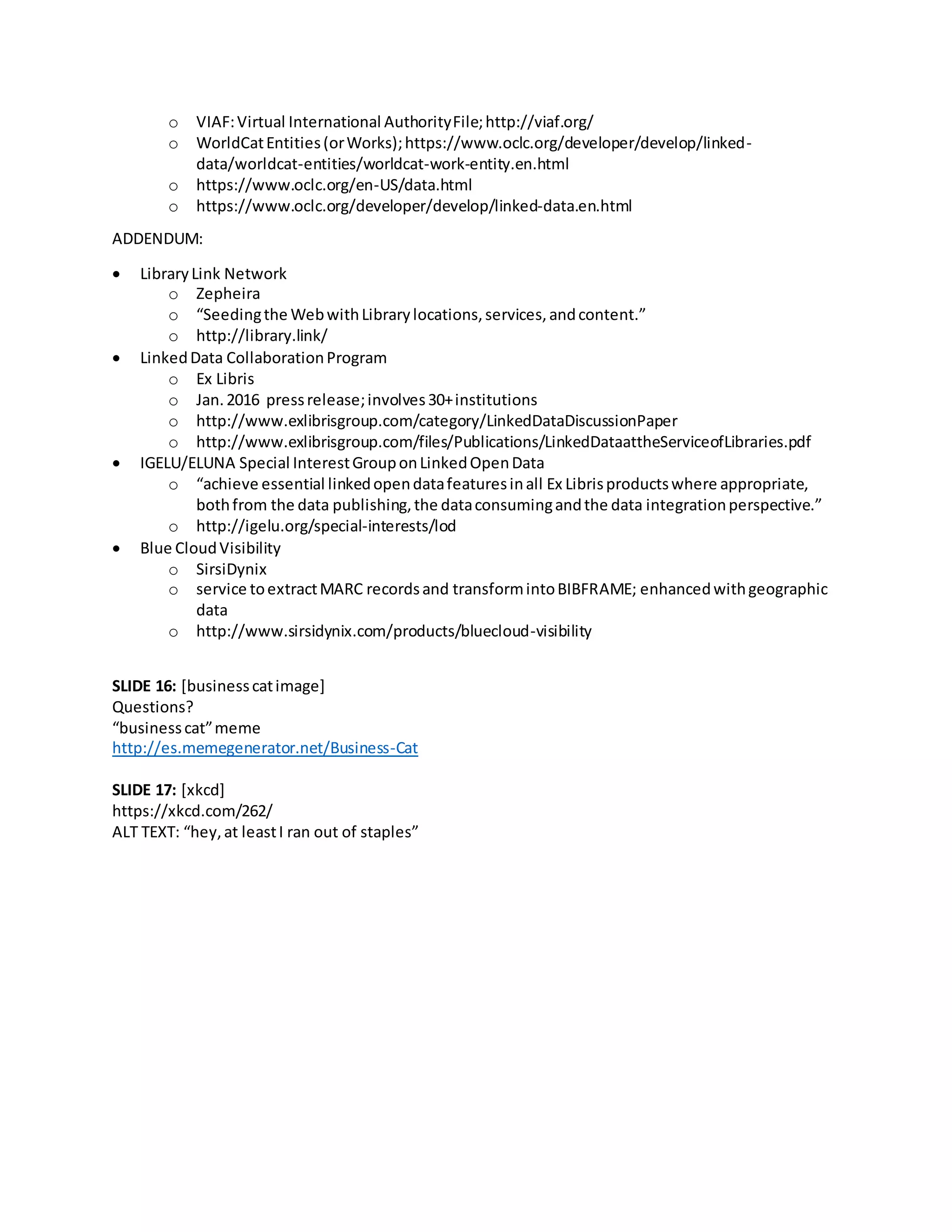 o VIAF:Virtual International AuthorityFile;http://viaf.org/
o WorldCatEntities(orWorks);https://www.oclc.org/developer/develop/linked-
data/worldcat-entities/worldcat-work-entity.en.html
o https://www.oclc.org/en-US/data.html
o https://www.oclc.org/developer/develop/linked-data.en.html
ADDENDUM:
 LibraryLink Network
o Zepheira
o “Seedingthe WebwithLibrarylocations,services,andcontent.”
o http://library.link/
 LinkedData CollaborationProgram
o Ex Libris
o Jan.2016 pressrelease;involves30+institutions
o http://www.exlibrisgroup.com/category/LinkedDataDiscussionPaper
o http://www.exlibrisgroup.com/files/Publications/LinkedDataattheServiceofLibraries.pdf
 IGELU/ELUNA Special InterestGrouponLinkedOpenData
o “achieve essential linkedopendatafeaturesinall Ex Librisproductswhere appropriate,
bothfrom the data publishing,the dataconsumingandthe data integrationperspective.”
o http://igelu.org/special-interests/lod
 Blue CloudVisibility
o SirsiDynix
o service toextractMARC recordsand transformintoBIBFRAME; enhancedwithgeographic
data
o http://www.sirsidynix.com/products/bluecloud-visibility
SLIDE 16: [businesscatimage]
Questions?
“businesscat”meme
http://es.memegenerator.net/Business-Cat
SLIDE 17: [xkcd]
https://xkcd.com/262/
ALT TEXT: “hey,at leastI ran out of staples”
 