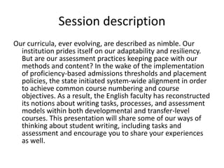 Session description Our curricula, ever evolving, are described as nimble. Our institution prides itself on our adaptability and resiliency. But are our assessment practices keeping pace with our methods and content? In the wake of the implementation of proficiency-based admissions thresholds and placement policies, the state initiated system-wide alignment in order to achieve common course numbering and course objectives. As a result, the English faculty has reconstructed its notions about writing tasks, processes, and assessment models within both developmental and transfer-level courses. This presentation will share some of our ways of thinking about student writing, including tasks and assessment and encourage you to share your experiences as well.  
