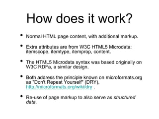 How does it work?
•   Normal HTML page content, with additional markup.

•   Extra attributes are from W3C HTML5 Microdata:
    itemscope, itemtype, itemprop, content.

•   The HTML5 Microdata syntax was based originally on
    W3C RDFa, a similar design.

•   Both address the principle known on microformats.org
    as "Don't Repeat Yourself" (DRY),
    http://microformats.org/wiki/dry .

•   Re-use of page markup to also serve as structured
    data.
 