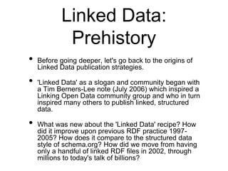 Linked Data:
             Prehistory
•   Before going deeper, let's go back to the origins of
    Linked Data publication strategies.

•   'Linked Data' as a slogan and community began with
    a Tim Berners-Lee note (July 2006) which inspired a
    Linking Open Data community group and who in turn
    inspired many others to publish linked, structured
    data.

•   What was new about the 'Linked Data' recipe? How
    did it improve upon previous RDF practice 1997-
    2005? How does it compare to the structured data
    style of schema.org? How did we move from having
    only a handful of linked RDF files in 2002, through
    millions to today's talk of billions?
 