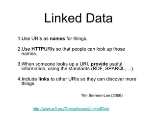 Linked Data
1.Use URIs as names for things.

2.Use HTTPURIs so that people can look up those
  names.

3.When someone looks up a URI, provide useful
  information, using the standards (RDF, SPARQL, ...).

4.Include links to other URIs so they can discover more
  things.

                                Tim Berners-Lee (2006)


       http://www.w3.org/DesignIssues/LinkedData
 