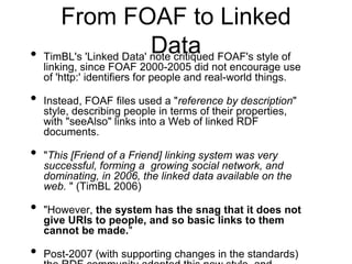 From FOAF to Linked
                        Data
• TimBL's 'Linked Data' note critiqued FOAF's style of
    linking, since FOAF 2000-2005 did not encourage use
    of 'http:' identifiers for people and real-world things.

•   Instead, FOAF files used a "reference by description"
    style, describing people in terms of their properties,
    with "seeAlso" links into a Web of linked RDF
    documents.

•   "This [Friend of a Friend] linking system was very
    successful, forming a growing social network, and
    dominating, in 2006, the linked data available on the
    web. " (TimBL 2006)

•   "However, the system has the snag that it does not
    give URIs to people, and so basic links to them
    cannot be made."

•   Post-2007 (with supporting changes in the standards)
 