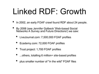 Linked RDF: Growth
•   In 2002, an early FOAF crawl found RDF about 24 people.

•   By 2006 (see Jennifer Golbeck 'Web-based Social
    Networks A Survey and Future Directions') we saw:

    •   LiveJournal.com: 7,500,000 FOAF profiles

    •   Ecademy.com: 72,000 FOAF profiles

    •   Trust project: 1,700 FOAF profiles

    •   ...others, totalling 6 million+ site-based profiles

    •   plus smaller number of "in the wild" FOAF files
 