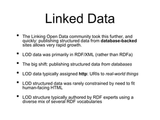 Linked Data
•   The Linking Open Data community took this further, and
    quickly: publishing structured data from database-backed
    sites allows very rapid growth.

•   LOD data was primarily in RDF/XML (rather than RDFa)

•   The big shift: publishing structured data from databases

•   LOD data typically assigned http: URIs to real-world things

•   LOD structured data was rarely constrained by need to fit
    human-facing HTML

•   LOD structure typically authored by RDF experts using a
    diverse mix of several RDF vocabularies
 