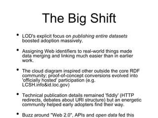 The Big Shift
•   LOD's explicit focus on publishing entire datasets
    boosted adoption massively.

•   Assigning Web identifiers to real-world things made
    data merging and linking much easier than in earlier
    work.

•   The cloud diagram inspired other outside the core RDF
    community; proof-of-concept conversions evolved into
    'officially hosted' participation (e.g.
    LCSH.info&id.loc.gov)

•   Technical publication details remained 'fiddly' (HTTP
    redirects, debates about URI structure) but an energetic
    community helped early adopters find their way.

•   Buzz around "Web 2.0", APIs and open data fed this
 