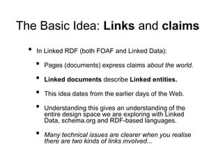 The Basic Idea: Links and claims
  •   In Linked RDF (both FOAF and Linked Data):

      •   Pages (documents) express claims about the world.

      •   Linked documents describe Linked entities.

      •   This idea dates from the earlier days of the Web.

      •   Understanding this gives an understanding of the
          entire design space we are exploring with Linked
          Data, schema.org and RDF-based languages.

      •   Many technical issues are clearer when you realise
          there are two kinds of links involved...
 
