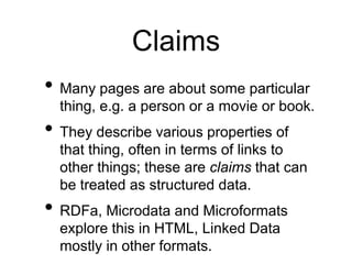 Claims
• Many pages are about some particular
  thing, e.g. a person or a movie or book.
• They describe various properties of
  that thing, often in terms of links to
  other things; these are claims that can
  be treated as structured data.
• RDFa, Microdata and Microformats
  explore this in HTML, Linked Data
  mostly in other formats.
 