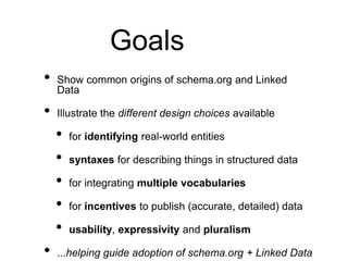 Goals
•   Show common origins of schema.org and Linked
    Data

•   Illustrate the different design choices available

    •   for identifying real-world entities

    •   syntaxes for describing things in structured data

    •   for integrating multiple vocabularies

    •   for incentives to publish (accurate, detailed) data

    •   usability, expressivity and pluralism

•   ...helping guide adoption of schema.org + Linked Data
 