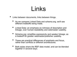 Links
•   Links between documents, links between things.

    •   As we compare Linked Data and schema.org, we'll see
        different tradeoffs being made.

    •   Linked Data: an emphasis on richness of description and
        linkage, over human-readability and webmaster usability.

    •   Schema.org: simplifies expressivity and weaker linkage, as
        a tradeoff for greater webmaster/publisher usability.

    •   These are practical differences of emphasis and focus,
        rather than conflicts or different architectures.

    •   Both styles share the RDF data model, and can be blended
        together in several ways.
 
