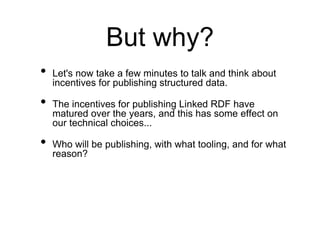 But why?
•   Let's now take a few minutes to talk and think about
    incentives for publishing structured data.

•   The incentives for publishing Linked RDF have
    matured over the years, and this has some effect on
    our technical choices...

•   Who will be publishing, with what tooling, and for what
    reason?
 