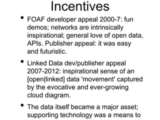Incentives
• FOAF developer appeal 2000-7: fun
  demos; networks are intrinsically
  inspirational; general love of open data,
  APIs. Publisher appeal: it was easy
  and futuristic.
• Linked Data dev/publisher appeal
  2007-2012: inspirational sense of an
  [open|linked] data 'movement' captured
  by the evocative and ever-growing
  cloud diagram.
• The data itself became a major asset;
  supporting technology was a means to
 